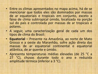 • Entre os climas apresentados no mapa acima, há de se
mencionar que todos eles são dominados por massas
de ar equatoriais e tropicais em conjunto, exceto a
faixa de clima subtropical úmido, localizada na porção
sul do país e controlada por massas de ar tropicais e
polares.
• A seguir, uma caracterização geral de cada um dos
tipos de clima do Brasil:
• Equatorial – Presente na Amazônia, ao norte de Mato
Grosso e a oeste do Maranhão, sofre ação direta das
massas de ar equatorial continental e equatorial
atlântica, de ar quente e úmido.
• Apresenta temperaturas médias elevadas (de 25 °C a
27 °C), chuvas durante todo o ano e reduzida
amplitude térmica (inferior a 3 °C).
 