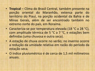 • Tropical – Clima do Brasil Central, também presente na
porção oriental do Maranhão, extensa parte do
território do Piauí, na porção ocidental da Bahia e de
Minas Gerais, além de ser encontrado também no
extremo norte do país, em Roraima.
• Caracteriza-se por temperatura elevada (18 °C a 28 °C),
com amplitude térmica de 5 °C a 7 °C, e estações bem
definidas (uma chuvosa e outra seca).
• A estação de chuva ocorre no verão; no inverno ocorre
a redução da umidade relativa em razão do período da
estação seca.
• O índice pluviométrico é de cerca de 1,5 mil milímetros
anuais.
 