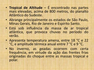 • Tropical de Altitude – É encontrado nas partes
mais elevadas, acima de 800 metros, do planalto
Atlântico do Sudeste.
• Abrange principalmente os estados de São Paulo,
Minas Gerais, Rio de Janeiro e Espírito Santo.
• Está sob influência da massa de ar tropical
atlântica, que provoca chuvas no período do
verão.
• Apresenta temperatura amena, entre 18 °C e 22
°C, e amplitude térmica anual entre 7 °C e 9 °C.
• No inverno, as geadas ocorrem com certa
frequência, em virtude da ação das frentes frias
originadas do choque entre as massas tropical e
polar.
 