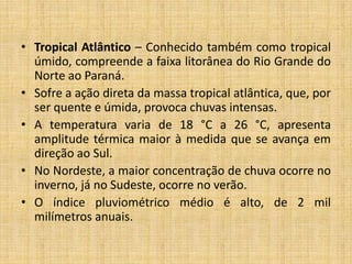 • Tropical Atlântico – Conhecido também como tropical
úmido, compreende a faixa litorânea do Rio Grande do
Norte ao Paraná.
• Sofre a ação direta da massa tropical atlântica, que, por
ser quente e úmida, provoca chuvas intensas.
• A temperatura varia de 18 °C a 26 °C, apresenta
amplitude térmica maior à medida que se avança em
direção ao Sul.
• No Nordeste, a maior concentração de chuva ocorre no
inverno, já no Sudeste, ocorre no verão.
• O índice pluviométrico médio é alto, de 2 mil
milímetros anuais.
 