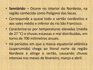 • Semiárido – Ocorre no interior do Nordeste, na
região conhecida como Polígono das Secas.
• Corresponde a quase todo o sertão nordestino e
aos vales médio e inferior do rio São Francisco.
• Caracteriza-se por temperaturas elevadas (média
de 27 °C) e chuvas escassas e mal distribuídas, em
torno de 700 milímetros anuais.
• Há períodos em que a massa equatorial atlântica
(superúmida) chega ao litoral norte da região
Nordeste e atinge o sertão, causando chuvas
intensas nos meses de fevereiro, março e abril.
 