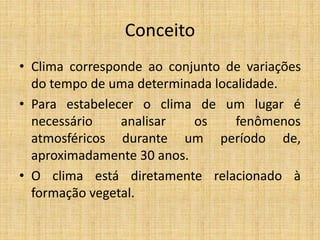 Conceito
• Clima corresponde ao conjunto de variações
do tempo de uma determinada localidade.
• Para estabelecer o clima de um lugar é
necessário analisar os fenômenos
atmosféricos durante um período de,
aproximadamente 30 anos.
• O clima está diretamente relacionado à
formação vegetal.
 