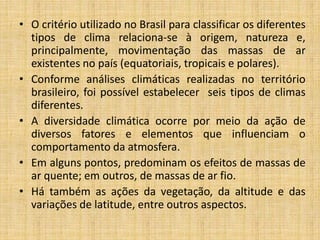 • O critério utilizado no Brasil para classificar os diferentes
tipos de clima relaciona-se à origem, natureza e,
principalmente, movimentação das massas de ar
existentes no país (equatoriais, tropicais e polares).
• Conforme análises climáticas realizadas no território
brasileiro, foi possível estabelecer seis tipos de climas
diferentes.
• A diversidade climática ocorre por meio da ação de
diversos fatores e elementos que influenciam o
comportamento da atmosfera.
• Em alguns pontos, predominam os efeitos de massas de
ar quente; em outros, de massas de ar fio.
• Há também as ações da vegetação, da altitude e das
variações de latitude, entre outros aspectos.
 