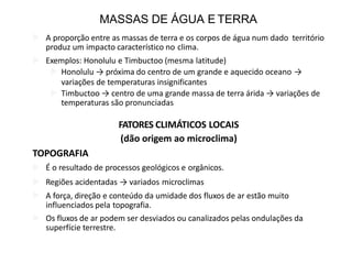 MASSAS DE ÁGUA E TERRA
 A proporção entre as massas de terra e os corpos de água num dado território
produz um impacto característico no clima.
 Exemplos: Honolulu e Timbuctoo (mesma latitude)
 Honolulu → próxima do centro de um grande e aquecido oceano →
variações de temperaturas insignificantes
 Timbuctoo → centro de uma grande massa de terra árida → variações de
temperaturas são pronunciadas
FATORES CLIMÁTICOS LOCAIS
(dão origem ao microclima)
TOPOGRAFIA
 É o resultado de processos geológicos e orgânicos.
 Regiões acidentadas → variados microclimas
 A força, direção e conteúdo da umidade dos fluxos de ar estão muito
influenciados pela topografia.
 Os fluxos de ar podem ser desviados ou canalizados pelas ondulações da
superfície terrestre.
 