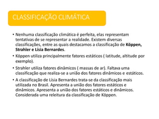 CLASSIFICAÇÃO CLIMÁTICA
• Nenhuma classificação climática é perfeita, elas representam
tentativas de se representar a realidade. Existem diversas
classificações, entre as quais destacamos a classificação de Köppen,
Strahler e Lísia Bernardes.
• Köppen utiliza principalmente fatores estáticos ( latitude, altitude por
exemplo).
• Strahler utiliza fatores dinâmicos ( massas de ar). Faltava uma
classificação que realiza-se a união dos fatores dinâmicos e estáticos.
• A classificação de Lísia Bernardes trata-se da classificação mais
utilizada no Brasil. Apresenta a união dos fatores estáticos e
dinâmicos. Apresenta a união dos fatores estáticos e dinâmicos.
Considerada uma releitura da classificação de Köppen.
 