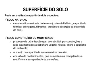 SUPERFÍCIE DO SOLO
Pode ser analisada a partir de dois aspectos:
SOLO NATURAL
 características naturais do terreno ( potencial hídrico, capacidade
térmica, drenagens, filtrações, erosões e absorção da superfície
do solo).
SOLO CONSTRUÍDO OU MODIFICADO
 processo de urbanização que, ao substituir por construções e
ruas pavimentadas a cobertura vegetal natural, altera o equilíbrio
do ambiente;
 aumento da capacidade armazenadora de calor;
 emissão de contaminantes, que aumentam as precipitações e
modificam a transparência da atmosfera.
 