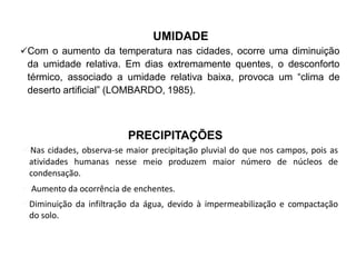 UMIDADE
Com o aumento da temperatura nas cidades, ocorre uma diminuição
da umidade relativa. Em dias extremamente quentes, o desconforto
térmico, associado a umidade relativa baixa, provoca um “clima de
deserto artificial” (LOMBARDO, 1985).
PRECIPITAÇÕES
Nas cidades, observa-se maior precipitação pluvial do que nos campos, pois as
atividades humanas nesse meio produzem maior número de núcleos de
condensação.
 Aumento da ocorrência de enchentes.
Diminuição da infiltração da água, devido à impermeabilização e compactação
do solo.
 