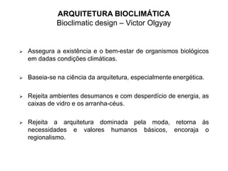 ARQUITETURA BIOCLIMÁTICA
Bioclimatic design – Victor Olgyay
 Assegura a existência e o bem-estar de organismos biológicos
em dadas condições climáticas.
 Baseia-se na ciência da arquitetura, especialmente energética.
 Rejeita ambientes desumanos e com desperdício de energia, as
caixas de vidro e os arranha-céus.
 Rejeita a arquitetura dominada pela moda, retorna às
necessidades e valores humanos básicos, encoraja o
regionalismo.
 