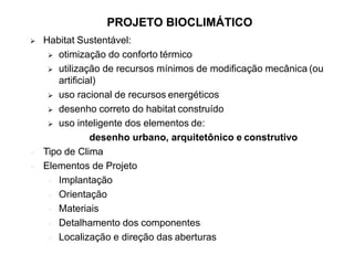 PROJETO BIOCLIMÁTICO
 Habitat Sustentável:
 otimização do conforto térmico
 utilização de recursos mínimos de modificação mecânica (ou
artificial)
 uso racional de recursos energéticos
 desenho correto do habitat construído
 uso inteligente dos elementos de:
desenho urbano, arquitetônico e construtivo
 Tipo de Clima
 Elementos de Projeto
 Implantação
 Orientação
 Materiais
 Detalhamento dos componentes
 Localização e direção das aberturas
 