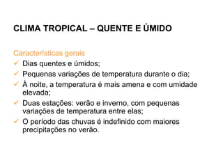 CLIMA TROPICAL – QUENTE E ÚMIDO
Características gerais
 Dias quentes e úmidos;
 Pequenas variações de temperatura durante o dia;
 À noite, a temperatura é mais amena e com umidade
elevada;
 Duas estações: verão e inverno, com pequenas
variações de temperatura entre elas;
 O período das chuvas é indefinido com maiores
precipitações no verão.
 
