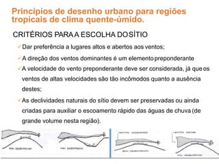 Princípios de desenho urbano para regiões
tropicais de clima quente-úmido.
CRITÉRIOS PARAA ESCOLHA DOSÍTIO
Dar preferência a lugares altos e abertos aos ventos;
A direção dos ventos dominantes é um elementopreponderante
A velocidade do vento preponderante deve ser considerada, já queos
ventos de altas velocidades são tão incômodos quanto a ausência
destes;
As declividades naturais do sítio devem ser preservadas ou ainda
criadas para auxiliar o escoamento rápido das águas de chuva (de
grande volume nesta região).
.
Fonte: Romero (2000)
 