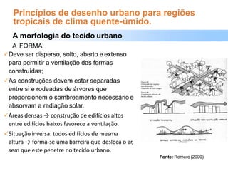 Princípios de desenho urbano para regiões
tropicais de clima quente-úmido.
A morfologia do tecido urbano
A FORMA
Deve ser disperso, solto, aberto e extenso
para permitir a ventilação das formas
construídas;
As construções devem estar separadas
entre si e rodeadas de árvores que
proporcionem o sombreamento necessário e
absorvam a radiação solar.
Áreas densas → construção de edifícios altos
entre edifícios baixos favorece a ventilação.
Situação inversa: todos edifícios de mesma
altura → forma-se uma barreira que desloca o ar,
sem que este penetre no tecido urbano.
Fonte: Romero (2000)
 