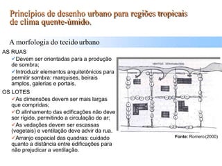 AS RUAS
Devem ser orientadas para a produção
de sombra;
Introduzir elementos arquitetônicos para
permitir sombra: marquises, beirais
amplos, galerias e portais.
OS LOTES
As dimensões devem ser mais largas
que compridas;
O alinhamento das edificações não deve
ser rígido, permitindo a circulação do ar;
As vedações devem ser escassas
(vegetais) e ventilação deve advir da rua.
Arranjo espacial das quadras: cuidado
quanto a distância entre edificações para
não prejudicar a ventilação.
A morfologia do tecidourbano
Princípios de desenho urbano para regiões tropicais
de clima quente-úmido.
Fonte: Romero (2000)
 