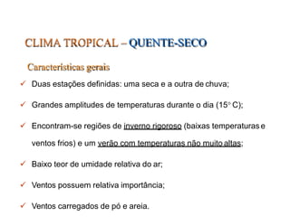 CLIMA TROPICAL –QUENTE-SECO
Características gerais
 Duas estações definidas: uma seca e a outra de chuva;
 Grandes amplitudes de temperaturas durante o dia (15 C);
 Encontram-se regiões de inverno rigoroso (baixas temperaturas e
ventos frios) e um verão com temperaturas não muito altas;
 Baixo teor de umidade relativa do ar;
 Ventos possuem relativa importância;
 Ventos carregados de pó e areia.
 
