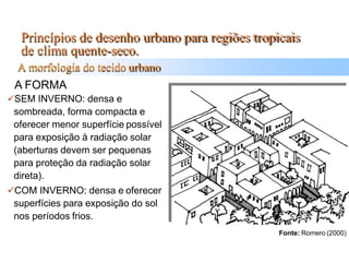 Princípios de desenho urbano para regiões tropicais
de clima quente-seco.
A morfologia do tecido urbano
A FORMA
SEM INVERNO: densa e
sombreada, forma compacta e
oferecer menor superfície possível
para exposição à radiação solar
(aberturas devem ser pequenas
para proteção da radiação solar
direta).
COM INVERNO: densa e oferecer
superfícies para exposição do sol
nos períodos frios.
Fonte: Romero (2000)
 