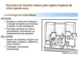 Princípios de desenho urbano para regiões tropicais de
clima quente-seco.
A morfologia do tecido urbano
AS RUAS
 Estreitas e curtas com mudanças
e direção constantes para diminuir
e impedir o vento indesejável.
 Permitam sombrear um lado é
aconselhável, favorecendo os
deslocamentos dos pedestre.
OS LOTES
 Devem ser estreitos e longos e as
edificações contíguas. (adjacente,
junto, próximo)
 Ventilação é provocada
internamente.
Fonte: Romero (2000)
 