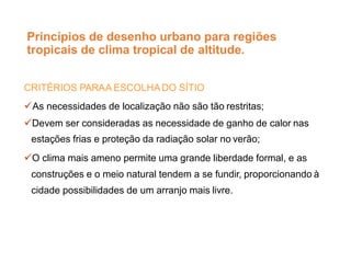 Princípios de desenho urbano para regiões
tropicais de clima tropical de altitude.
CRITÉRIOS PARAA ESCOLHA DO SÍTIO
As necessidades de localização não são tão restritas;
Devem ser consideradas as necessidade de ganho de calor nas
estações frias e proteção da radiação solar no verão;
O clima mais ameno permite uma grande liberdade formal, e as
construções e o meio natural tendem a se fundir, proporcionando à
cidade possibilidades de um arranjo mais livre.
 
