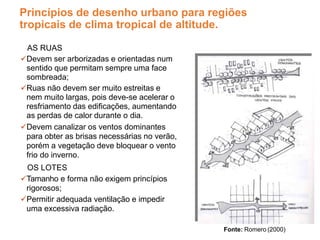 Princípios de desenho urbano para regiões
tropicais de clima tropical de altitude.
AS RUAS
Devem ser arborizadas e orientadas num
sentido que permitam sempre uma face
sombreada;
Ruas não devem ser muito estreitas e
nem muito largas, pois deve-se acelerar o
resfriamento das edificações, aumentando
as perdas de calor durante o dia.
Devem canalizar os ventos dominantes
para obter as brisas necessárias no verão,
porém a vegetação deve bloquear o vento
frio do inverno.
OS LOTES
Tamanho e forma não exigem princípios
rigorosos;
Permitir adequada ventilação e impedir
uma excessiva radiação.
Fonte: Romero (2000)
 
