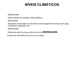  MACROCLIMA
Dados obtidos em estações meteorológicas;
 MESOCLIMA
Alterações ocasionadas no macroclima pela topografia local (massas de água,
montanhas, vegetação, etc.)
 MICROCLIMA
Efeitos das ações humanas sobre o entorno MICROCLIMA
Fenômenos atmosféricos de uma rua ou praça.
NÍVEIS CLIMÁTICOS
 