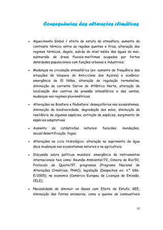 Consequências das alterações climáticas


   Aquecimento Global / efeito de estufa da atmosfera, aumento do
    contraste térmico entre as regiões quentes e frias, alteração dos
    regimes térmicos, degelo, subida do nível médio das águas do mar,
    submersão   de   áreas   fluviais-marítimas     ocupadas    por   fortes
    densidades populacionais com funções urbanas e industriais;

   Mudanças na circulação atmosférica (ex: aumento de frequência das
    situações de bloqueio do Anticiclone dos Açores) e oceânica:
    emergência de El Niños, alteração da regulação termohalina,
    diminuição da corrente Deriva do Atlântico Norte, alteração de
    localização dos centros de pressão atmosférica e dos ventos,
    mudanças nos regimes pluviométricos;

   Alterações na Biosfera e Pedosfera: desequilíbrios nos ecossistemas,
    diminuição da biodiversidade, degradação dos solos, diminuição da
    resiliência de algumas espécies, extinção de espécies, surgimento de
    espécies adaptativas;

   Aumento     de    catástrofes     naturais:    furacões,    inundações,
    secas/desertificação, fogos;

   Alterações no ciclo Hidrológico: alteração no suprimento de água
    doce mudanças nos ecossistemas naturais e na agricultura;

   Discussão sobre políticas mundiais: emergência de instrumentos
    internacionais tais como: Reunião Ambiental/72, Cimeira do Rio/92,
    Protocolo   de   Quioto/97,     programas     (Programa    Nacional   de
    Alterações Climáticas, PNAC), legislação (Despachos ex: n.º 686-
    E/2005), na economia (Comércio Europeu de Licenças de Emissão,
    CELE);

   Necessidade de diminuir os Gases com Efeito de Estufa, GEE,
    diminuição das fontes emissoras, como a queima de combustíveis



                                                                          12
 