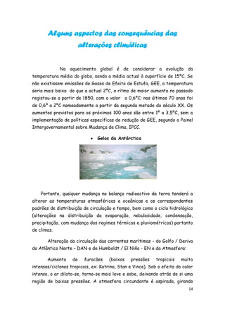Alguns aspectos das consequências das
                        alterações climáticas


             No aquecimento global é de considerar a evolução da
temperatura média do globo, sendo a média actual à superfície de 15ºC. Se
não existissem emissões de Gases de Efeito de Estufa, GEE, a temperatura
seria mais baixa do que a actual 2ºC, o ritmo de maior aumento no passado
registou-se a partir de 1850, com o valor a 0,6ºC; nos últimos 70 anos foi
de 0,6º a 2ºC nomeadamente a partir da segunda metade do século XX. Os
aumentos previstos para os próximos 100 anos são entre 1º a 3,5ºC, sem a
implementação de políticas específicas de redução de GEE, segundo o Painel
Intergovernamental sobre Mudança de Clima, IPCC.

                               Gelos da Antárctica




    Portanto, qualquer mudança no balanço radioactivo da terra tenderá a
alterar as temperaturas atmosféricas e oceânicas e os correspondentes
padrões de distribuição de circulação e tempo, bem como o ciclo hidrológico
(alterações na distribuição da evaporação, nebulosidade, condensação,
precipitação, com mudança dos regimes térmicos e pluviométricos) portanto
de climas.

       Alteração da circulação das correntes marítimas – do Golfo / Deriva
do Atlântico Norte – DAN e de Humboldt / El Niño - EN e da Atmosfera:

       Aumento     de    furacões    (baixas    pressões    tropicais   muito
intensas/ciclones tropicais, ex: Katrina, Stan e Vince). Sob o efeito do calor
intenso, o ar dilata-se, torna-se mais leve e sobe, deixando atrás de si uma
região de baixas pressões. A atmosfera circundante é aspirada, girando
                                                                            14
 