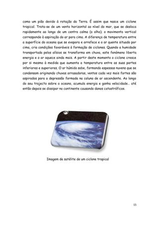 como um pião devido à rotação da Terra. É assim que nasce um ciclone
tropical. Trata-se de um vento horizontal ao nível do mar, que se desloca
rapidamente ao longo de um centro calma (o olho); o movimento vertical
corresponde à aspiração do ar para cima. A diferença de temperatura entre
a superfície do oceano que se evapora e arrefece e o ar quente situado por
cima, cria condições favoráveis à formação de ciclones. Quando a humidade
transportada pelos alísios se transforma em chuva, este fenómeno liberta
energia e o ar aquece ainda mais. A partir deste momento o ciclone cresce
por si mesmo à medida que aumenta a temperatura entre as suas partes
inferiores e superiores. O ar húmido sobe, formando espessas nuvens que se
condensam originando chuvas arrasadoras, ventos cada vez mais fortes são
aspirados para a depressão formada na coluna de ar ascendente. Ao longo
do seu trajecto sobre o oceano, acumula energia e ganha velocidade… até
então depois se dissipar no continente causando danos catastróficos.




               Imagem de satélite de um ciclone tropical




                                                                        15
 