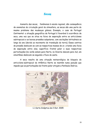 Secas


       Aumento das secas,    fenómenos à escala regional, são consequência
de anomalias da circulação geral da atmosfera, as secas são uma parte do
mesmo problema das mudanças globais. Exemplo, o caso de Portugal
Continental: a situação geográfica de Portugal é favorável à ocorrência de
seca, uma vez que se situa na faixa de separação entre os anticiclones
subtropicais e as baixas pressões subpolares, com oscilações latitudinais ao
longo do ano (devido ao movimento de translação da terra). Esses centros
de pressão deslocam-se com as respectivas massas de ar, criando uma faixa
de separação entre elas, superfície frontal polar e suas respectivas
perturbações (no verão sobem para Norte, no Inverno descem para Sul, em
simultâneo deslocam-se segundo o fluxo de oeste.

       A seca resulta de uma situação meteorológica de bloqueio do
anticiclone-subtropical do Atlântico Norte se mantém numa posição que
impede que as perturbações da frente polar atinjam a Península Ibérica.




                      Carta Sinóptica de 2 Out. 2005




                                                                          16
 
