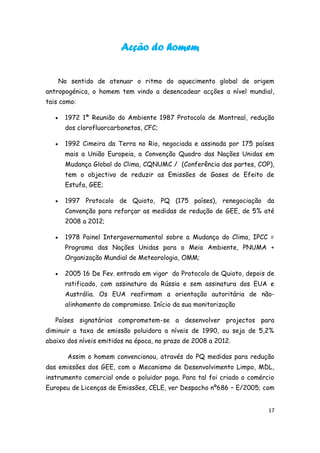 Acção do homem


       No sentido de atenuar o ritmo do aquecimento global de origem
antropogénica, o homem tem vindo a desencadear acções a nível mundial,
tais como:

       1972 1ª Reunião do Ambiente 1987 Protocolo de Montreal, redução
        dos clorofluorcarbonetos, CFC;

       1992 Cimeira da Terra no Rio, negociada e assinada por 175 países
        mais a União Europeia, a Convenção Quadro das Nações Unidas em
        Mudança Global do Clima, CQNUMC / (Conferência das partes, COP),
        tem o objectivo de reduzir as Emissões de Gases de Efeito de
        Estufa, GEE;

       1997 Protocolo de Quioto, PQ (175 países), renegociação da
        Convenção para reforçar as medidas de redução de GEE, de 5% até
        2008 a 2012;

       1978 Painel Intergovernamental sobre a Mudança do Clima, IPCC =
        Programa das Nações Unidas para o Meio Ambiente, PNUMA +
        Organização Mundial de Meteorologia, OMM;

       2005 16 De Fev. entrada em vigor do Protocolo de Quioto, depois de
        ratificado, com assinatura da Rússia e sem assinatura dos EUA e
        Austrália. Os EUA reafirmam a orientação autoritária de não-
        alinhamento do compromisso. Início da sua monitorização

   Países signatários comprometem-se a desenvolver projectos para
diminuir a taxa de emissão poluidora a níveis de 1990, ou seja de 5,2%
abaixo dos níveis emitidos na época, no prazo de 2008 a 2012.

         Assim o homem convencionou, através do PQ medidas para redução
das emissões dos GEE, com o Mecanismo de Desenvolvimento Limpo, MDL,
instrumento comercial onde o poluidor paga. Para tal foi criado o comércio
Europeu de Licenças de Emissões, CELE, ver Despacho nº686 – E/2005; com


                                                                        17
 