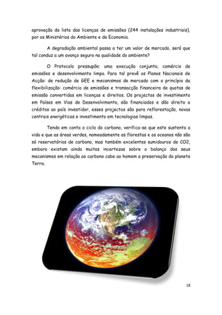 aprovação da lista das licenças de emissões (244 instalações industriais),
por os Ministérios do Ambiente e de Economia.

         A degradação ambiental passa a ter um valor de mercado, será que
tal conduz a um avanço seguro na qualidade do ambiente?

         O Protocolo pressupõe: uma execução conjunta, comércio de
emissões e desenvolvimento limpo. Para tal prevê os Planos Nacionais de
Acção: de redução de GEE e mecanismos de mercado com o princípio da
flexibilização: comércio de emissões e transacção financeira de quotas de
emissão convertidas em licenças e direitos. Os projectos de investimento
em Países em Vias de Desenvolvimento, são financiados e dão direito a
créditos ao país investidor, esses projectos são para reflorestação, novas
centrais energéticas e investimento em tecnologias limpas.

         Tendo em conta o ciclo do carbono, verifica-se que este sustenta a
vida e que as áreas verdes, nomeadamente as florestas e os oceanos não são
só reservatórios de carbono, mas também excelentes sumidouros de CO2,
embora existam ainda muitas incertezas sobre o balanço dos seus
mecanismos em relação ao carbono cabe ao homem a preservação do planeta
Terra.




                                                                         18
 