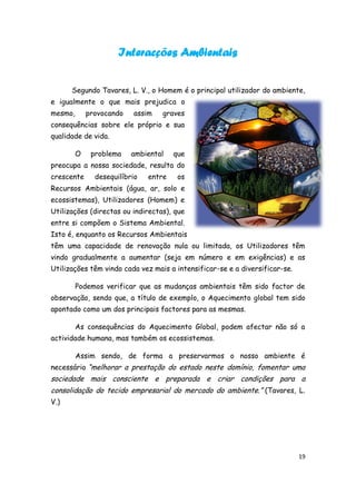 Interacções Ambientais


      Segundo Tavares, L. V., o Homem é o principal utilizador do ambiente,
e igualmente o que mais prejudica o
mesmo,       provocando   assim   graves
consequências sobre ele próprio e sua
qualidade de vida.

         O    problema    ambiental    que
preocupa a nossa sociedade, resulta do
crescente      desequilíbrio   entre    os
Recursos Ambientais (água, ar, solo e
ecossistemas), Utilizadores (Homem) e
Utilizações (directas ou indirectas), que
entre si compõem o Sistema Ambiental.
Isto é, enquanto os Recursos Ambientais
têm uma capacidade de renovação nula ou limitada, os Utilizadores têm
vindo gradualmente a aumentar (seja em número e em exigências) e as
Utilizações têm vindo cada vez mais a intensificar-se e a diversificar-se.

         Podemos verificar que as mudanças ambientais têm sido factor de
observação, sendo que, a título de exemplo, o Aquecimento global tem sido
apontado como um dos principais factores para as mesmas.

         As consequências do Aquecimento Global, podem afectar não só a
actividade humana, mas também os ecossistemas.

         Assim sendo, de forma a preservarmos o nosso ambiente é
necessário “melhorar a prestação do estado neste domínio, fomentar uma
sociedade mais consciente e preparada e criar condições para a
consolidação do tecido empresarial do mercado do ambiente.” (Tavares, L.
V.)




                                                                             19
 