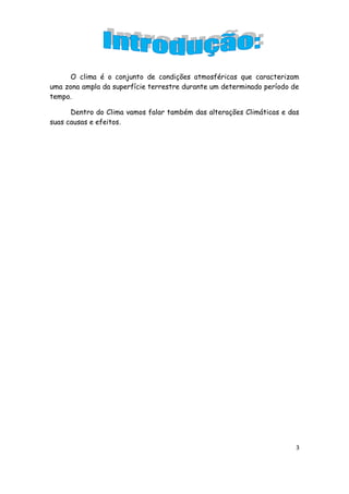O clima é o conjunto de condições atmosféricas que caracterizam
uma zona ampla da superfície terrestre durante um determinado período de
tempo.

      Dentro do Clima vamos falar também das alterações Climáticas e das
suas causas e efeitos.




                                                                       3
 