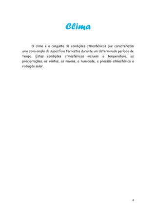 Clima
      O clima é o conjunto de condições atmosféricas que caracterizam
uma zona ampla da superfície terrestre durante um determinado período de
tempo.   Estas    condições   atmosféricas   incluem:   a   temperatura,   as
precipitações, os ventos, as nuvens, a humidade, a pressão atmosférica a
radiação solar.




                                                                            4
 