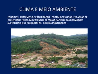 CLIMA E MEIO AMBIENTE
EPISÓDIOS EXTREMOS DE PRECIPITAÇÃO PODEM OCASIONAR, EM ÁREAS DE
DECLIVIDADE FORTE, MOVIMENTOS DE MASSA RÁPIDOS DAS FORMAÇÕES
SUPERFICIAIS QUE RECOBREM AS ROCHAS INALTERADAS .
 