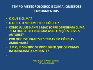TEMPO METEOROLÓGICO E CLIMA: QUESTÕES
FUNDAMENTAIS
• O QUE É CLIMA?
• O QUE É TEMPO METEOROLÓGICO?
• COMO JULIUS HANN E MAX SORRE DEFINIRAM CLIMA
? EM QUE SE DIFERENCIAM AS DEFINIÇÕES DESSES
AUTORES?
• POR QUE ESTUDAR ESSES TEMAS EM CIÊNCIAS
AMBIENTAIS?
• EM QUE SENTIDO SE PODE DIZER QUE OS CLIMAS
INFLUENCIAM O AMBIENTE?
•
Notas de aula de Análise Climática
Prof. Lucivânio Jatobá
 