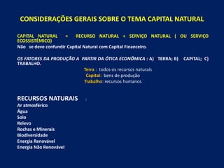 CONSIDERAÇÕES GERAIS SOBRE O TEMA CAPITAL NATURAL
CAPITAL NATURAL = RECURSO NATURAL + SERVIÇO NATURAL ( OU SERVIÇO
ECOSSISTÊMICO)
Não se deve confundir Capital Natural com Capital Financeiro.
OS FATORES DA PRODUÇÃO A PARTIR DA ÓTICA ECONÔMICA : A) TERRA; B) CAPITAL; C)
TRABALHO.
Terra : todos os recursos naturais
Capital: bens de produção
Trabalho: recursos humanos
RECURSOS NATURAIS :
Ar atmosférico
Água
Solo
Relevo
Rochas e Minerais
Biodiversidade
Energia Renovável
Energia Não Renovável
 