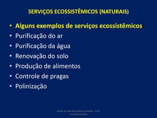 SERVIÇOS ECOSSISTÊMICOS (NATURAIS)
• Alguns exemplos de serviços ecossistêmicos:
• Purificação do ar
• Purificação da água
• Renovação do solo
• Produção de alimentos
• Controle de pragas
• Polinização
Notas de aula de Análise Climática Prof.
Lucivânio Jatobá
 
