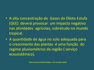 • A alta concentração de Gases do Efeito Estufa
(GEE) deverá provocar um impacto negativo
nas atividades agrícolas, sobretudo no mundo
tropical.
• A quantidade de água no solo adequada para
o crescimento das plantas é uma função do
regime pluviométrico da região ( serviço
ecossistêmico).
Notas de aula de Análise Climática Prof. Lucivânio Jatobá
 
