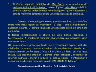 1. O Clima, segundo definição de Max Sorre, é o resultado do
andamento habitual do tempo meteorológico. Julius Hann o definiu
como o conjunto de fenômenos meteorológicos que caracterizam o
estado médio da atmosfera sobre uma dada localidade ou região.
O tempo meteorológico: é o estado momentâneo da atmosfera
sobre uma dada região ou localidade. E´ algo que é modificado a
qualquer instante. O tempo muda de uma dia para outro, de uma hora
para outra.
O tempo meteorológico é objeto de uma ciência geofísica, a
Meteorologia. As mudanças climáticas são seculares ou milenares, salvo
nos microclimas.
Há uma crescente preocupação de que o crescimento exponencial das
atividades humanas , como a queima de combustíveis fósseis e o
desmatamento de florestas , mudará o clima da Terra durante este
século. Isso poderia arruinar algumas áreas agrícolas , modificar as
reservas hídricas , alterar e reduzir a biodiversidade e influenciar a
economia de diversas partes do mundo (MILLER JR, G. Tyler, p.1).
Notas de aula de Análise Climática Prof. Lucivânio Jatobá
 