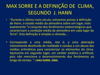 MAX SORRE E A DEFINIÇÃO DE CLIMA,
SEGUNDO J. HANN
• “Durante o último meio século, estivemos presos à definição
de Hann, o estado médio da atmosfera sobre um lugar, mais
exatamente “o conjunto dos fenômenos meteorológicos que
caracterizam a condição média da atmosfera em cada lugar da
Terra”. Esta definição é simples e cômoda...
• Corresponde a uma média, isto é, a uma abstração
inteiramente destituída de realidade e conduz a um abuso das
médias aritméticas para caracterizar os elementos do clima.
Apresenta em segundo lugar, um caráter estático e artificial,
pois não menciona o desenvolvimento dos fenômenos ao
longo do tempo. “ ( MAX SORRE, 2006)
 