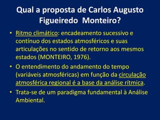 Qual a proposta de Carlos Augusto
Figueiredo Monteiro?
• Ritmo climático: encadeamento sucessivo e
contínuo dos estados atmosféricos e suas
articulações no sentido de retorno aos mesmos
estados (MONTEIRO, 1976).
• O entendimento do andamento do tempo
(variáveis atmosféricas) em função da circulação
atmosférica regional é a base da análise rítmica.
• Trata-se de um paradigma fundamental à Análise
Ambiental.
 