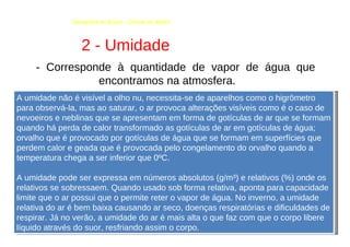 Geografia do Brasil - Climas do Brasil  2 - Umidade  - Corresponde à quantidade de vapor de água que encontramos na atmosfera.  A umidade não é visível a olho nu, necessita-se de aparelhos como o higrômetro para observá-la, mas ao saturar, o ar provoca alterações visíveis como é o caso de nevoeiros e neblinas que se apresentam em forma de gotículas de ar que se formam quando há perda de calor transformado as gotículas de ar em gotículas de água; orvalho que é provocado por gotículas de água que se formam em superfícies que perdem calor e geada que é provocada pelo congelamento do orvalho quando a temperatura chega a ser inferior que 0ºC.  A umidade pode ser expressa em números absolutos (g/m³) e relativos (%) onde os relativos se sobressaem. Quando usado sob forma relativa, aponta para capacidade limite que o ar possui que o permite reter o vapor de água. No inverno, a umidade relativa do ar é bem baixa causando ar seco, doenças respiratórias e dificuldades de respirar. Já no verão, a umidade do ar é mais alta o que faz com que o corpo libere líquido através do suor, resfriando assim o corpo.  