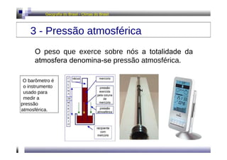Geografia do Brasil - Climas do Brasil  3 - Pressão atmosférica  O  peso que exerce sobre nós  a totalidade da atmosfera denomina-se  pressão atmosférica .  O barômetro é  o instrumento usado para medir a  pressão  atmosférica.  