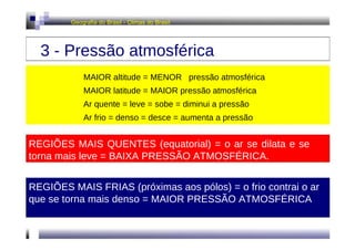 Geografia do Brasil - Climas do Brasil  3 - Pressão atmosférica  MAIOR altitude = MENOR  pressão atmosférica MAIOR latitude = MAIOR pressão atmosférica  Ar quente = leve = sobe = diminui a pressão  Ar frio = denso = desce = aumenta a pressão  REGIÕES MAIS QUENTES (equatorial) = o ar se dilata e se torna mais leve = BAIXA PRESSÃO ATMOSFÉRICA.  REGIÕES MAIS FRIAS (próximas aos pólos) = o frio contrai o ar que se torna mais denso = MAIOR PRESSÃO ATMOSFÉRICA  
