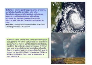 Ciclone  : é o nome genérico para ventos circulares, como tufão, furacão, tornado e willy-willy. Caracteriza-se por uma tempestade violenta que ocorre em regiões tropicais ou subtropicais, produzida por grandes massas de ar em alta velocidade de rotação. Os ventos os superam 50 km/h.  Willy-willy  : nome que os ciclones recebem na Austrália e demais países do sul da Oceania. Furacão  : vento circular forte, com velocidade igual ou superior a 108 km/h. Os furacões são os ciclones que surgem no mar do Caribe (oceano Atlântico) ou nos EUA. Os ventos precisam ter mais de 119 km/h para uma tempestade ser considerada um furacão. Giram no sentido horário (no hemisfério Sul) ou anti-horário (no hemisfério Norte) e medem de 200 km a 400 km de diâmetro. Sua curva se assemelha a uma parabólica.  