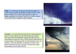 Tufão  : é o nome que se dá aos ciclones formados no sul da Ásia e na parte ocidental do oceano Índico, entre julho e outubro. É o mesmo que furacão, só que na região equatorial do Oceano Pacífico. Os tufões surgem no mar da China e atingem o leste asiático.  Tornado  : é o mais forte dos fenômenos meteorológicos, menor e mais intenso que os demais tipos de ciclone. Com alto poder de destruição, atinge até 490 km/h de velocidade no centro do cone. Produz fortes redemoinhos e eleva poeira. Forma-se entre 10 e 30 minutos e tem, no máximo, 10 km de diâmetro. O tornado é menor e em geral mais breve do que o furacão, e ocorre em zonas temperadas do Hemisfério Norte.  