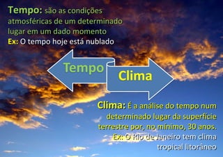 Tempo:  são as condições atmosféricas de um determinado lugar em um dado momento Ex:  O tempo hoje está nublado Clima:   É a análise do tempo num determinado lugar da superfície terrestre por, no mínimo, 30 anos. Ex:  O Rio de Janeiro tem clima tropical litorâneo 