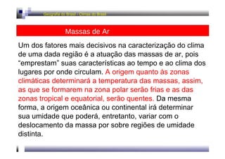 Geografia do Brasil - Climas do Brasil  Massas de Ar  Um dos fatores mais decisivos na caracterização do clima de uma dada região é a atuação das massas de ar, pois “emprestam” suas características ao tempo e ao clima dos lugares por onde circulam.  A origem quanto às zonas climáticas determinará a temperatura das massas, assim, as que se formarem na zona polar serão frias e as das zonas tropical e equatorial, serão quentes.  Da mesma forma, a origem oceânica ou continental irá determinar sua umidade que poderá, entretanto, variar com o deslocamento da massa por sobre regiões de umidade distinta.  