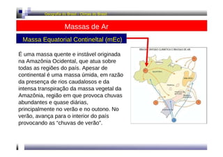 Geografia do Brasil - Climas do Brasil  Massas de Ar  Massa Equatorial Contineltal (mEc)  É uma massa quente e instável originada na Amazônia Ocidental, que atua sobre todas as regiões do país. Apesar de continental é uma massa úmida, em razão da presença de rios caudalosos e da intensa transpiração da massa vegetal da Amazônia, região em que provoca chuvas abundantes e quase diárias, principalmente no verão e no outono. No verão, avança para o interior do país provocando as “chuvas de verão”.  