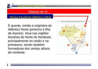 Geografia do Brasil - Climas do Brasil  Massas de Ar  Massa Equatorial Atlântica (mEa)  É quente, úmida e originária do Atlântico Norte (próximo à Ilha de Açores). Atua nas regiões litorânes do Norte do Nordeste, principalmente no verão e na primavera, sendo também formadoras dos ventos alísios de nordeste.  