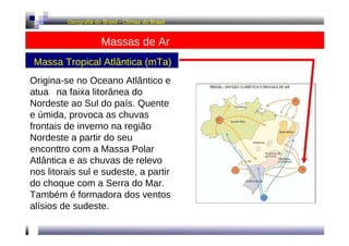 Geografia do Brasil - Climas do Brasil  Massas de Ar  Massa Tropical Atlântica (mTa)  Origina-se no Oceano Atlântico e atua  na faixa litorânea do Nordeste ao Sul do país. Quente e úmida, provoca as chuvas frontais de inverno na região Nordeste a partir do seu enconttro com a Massa Polar Atlântica e as chuvas de relevo nos litorais sul e sudeste, a partir do choque com a Serra do Mar. Também é formadora dos ventos alísios de sudeste.  